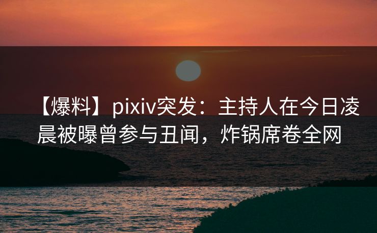 【爆料】pixiv突发：主持人在今日凌晨被曝曾参与丑闻，炸锅席卷全网