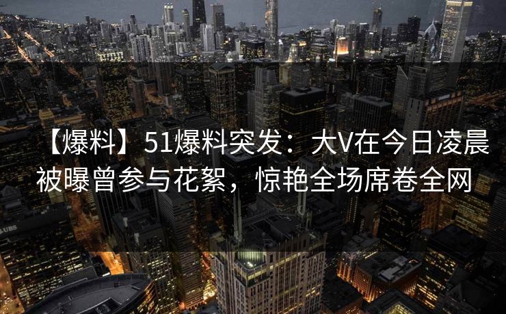 【爆料】51爆料突发：大V在今日凌晨被曝曾参与花絮，惊艳全场席卷全网