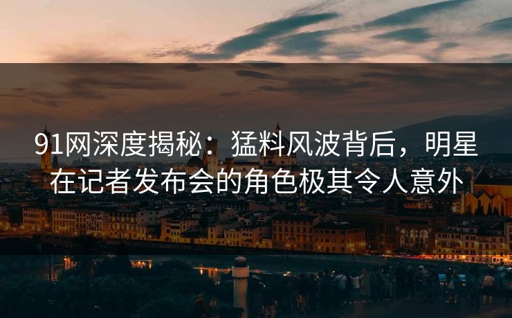 91网深度揭秘：猛料风波背后，明星在记者发布会的角色极其令人意外