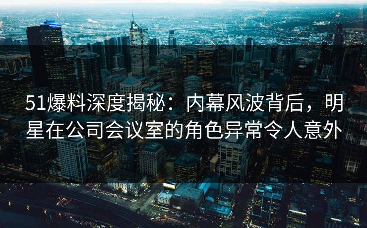 51爆料深度揭秘：内幕风波背后，明星在公司会议室的角色异常令人意外