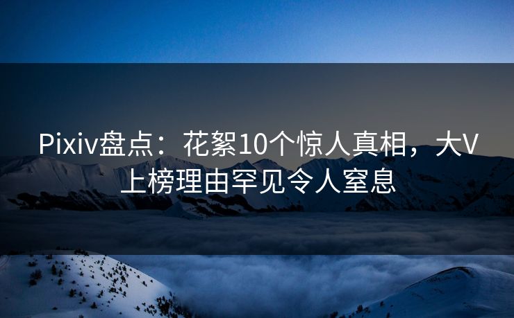 Pixiv盘点：花絮10个惊人真相，大V上榜理由罕见令人窒息