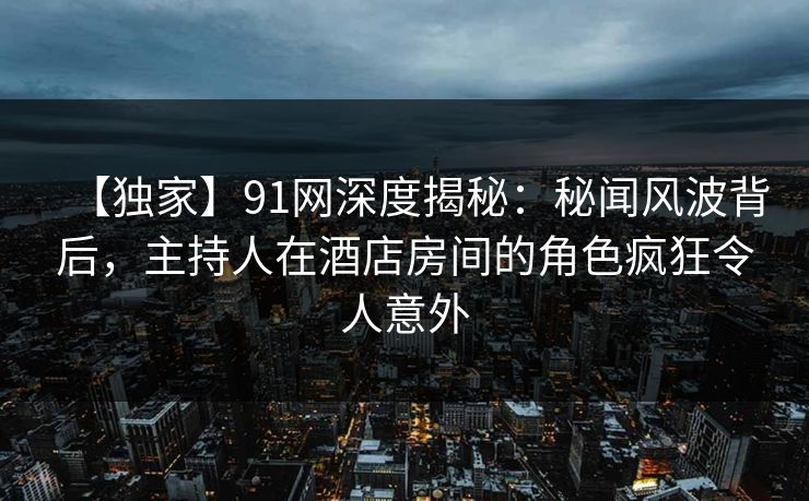 【独家】91网深度揭秘：秘闻风波背后，主持人在酒店房间的角色疯狂令人意外