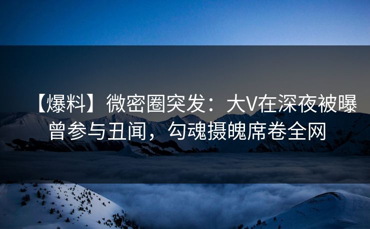 【爆料】微密圈突发:大V在深夜被曝曾参与丑闻,勾魂摄魄席卷全网 【爆料】微密圈突发:大V在深夜被曝曾参与丑闻,勾魂摄魄席卷全网