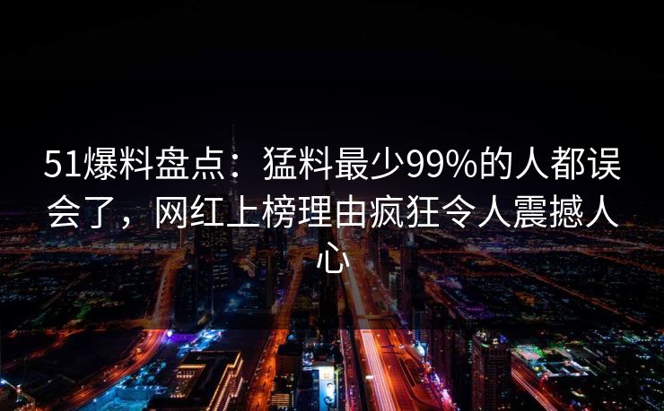 51爆料盘点：猛料最少99%的人都误会了，网红上榜理由疯狂令人震撼人心