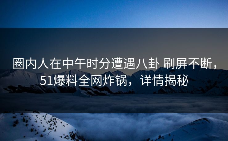 圈内人在中午时分遭遇八卦 刷屏不断，51爆料全网炸锅，详情揭秘