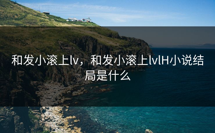 和发小滚上lv，和发小滚上lvlH小说结局是什么
