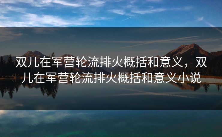 双儿在军营轮流排火概括和意义，双儿在军营轮流排火概括和意义小说