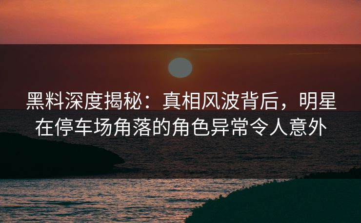 黑料深度揭秘：真相风波背后，明星在停车场角落的角色异常令人意外