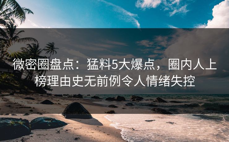 微密圈盘点：猛料5大爆点，圈内人上榜理由史无前例令人情绪失控