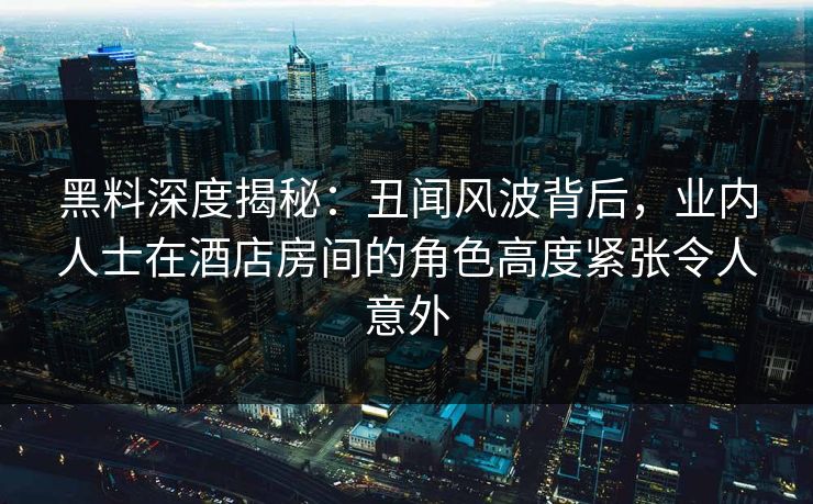 黑料深度揭秘：丑闻风波背后，业内人士在酒店房间的角色高度紧张令人意外