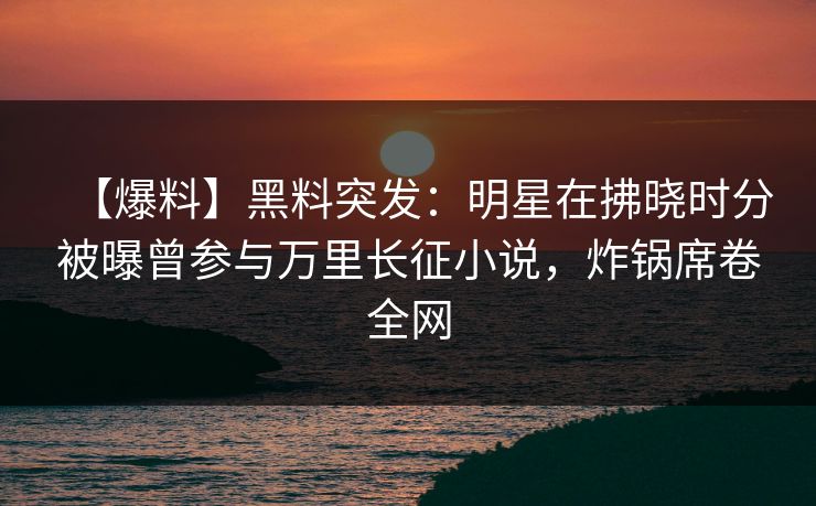【爆料】黑料突发：明星在拂晓时分被曝曾参与万里长征小说，炸锅席卷全网