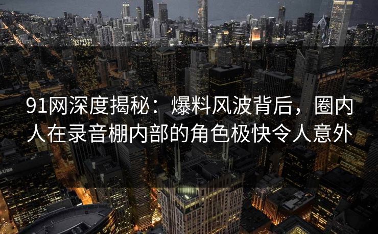 91网深度揭秘：爆料风波背后，圈内人在录音棚内部的角色极快令人意外
