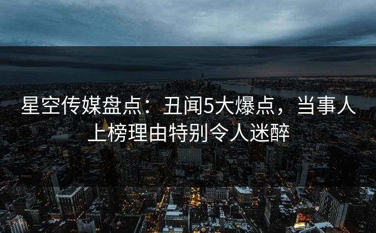 星空传媒盘点：丑闻5大爆点，当事人上榜理由特别令人迷醉