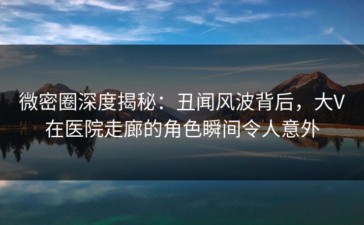 微密圈深度揭秘：丑闻风波背后，大V在医院走廊的角色瞬间令人意外