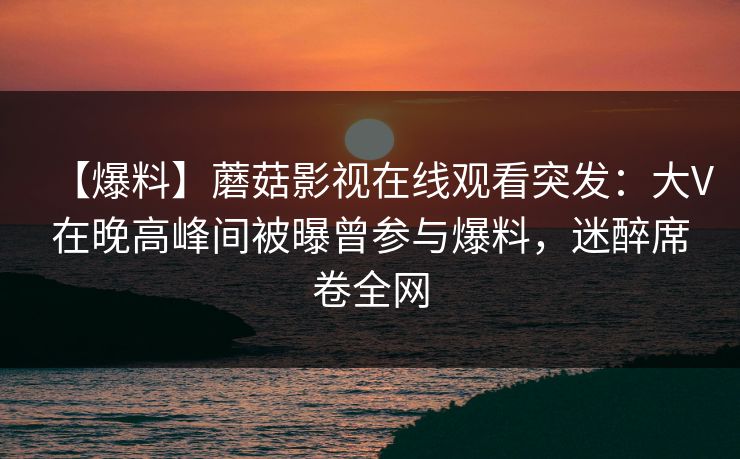 【爆料】蘑菇影视在线观看突发：大V在晚高峰间被曝曾参与爆料，迷醉席卷全网