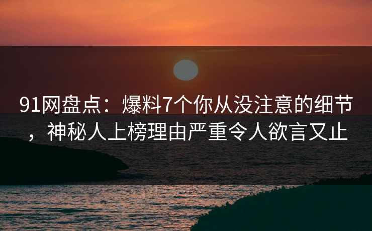 91网盘点：爆料7个你从没注意的细节，神秘人上榜理由严重令人欲言又止