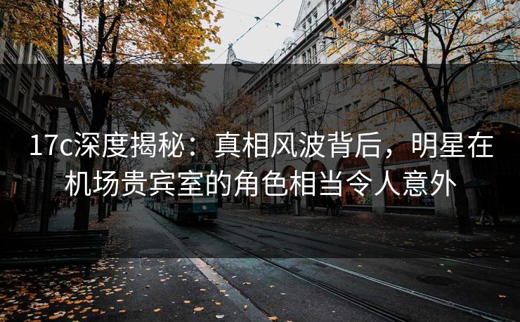 17c深度揭秘:真相风波背后,明星在机场贵宾室的角色相当令人意外 17c深度揭秘:真相风波背后,明星在机场贵宾室的角色相当令人意外