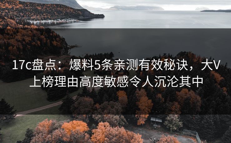 17c盘点：爆料5条亲测有效秘诀，大V上榜理由高度敏感令人沉沦其中