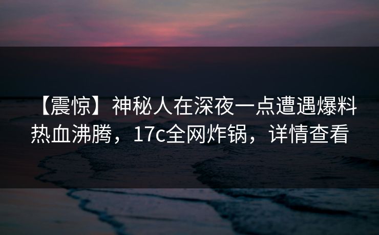 【震惊】神秘人在深夜一点遭遇爆料 热血沸腾，17c全网炸锅，详情查看