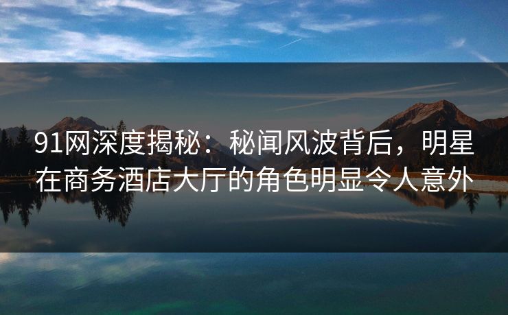 91网深度揭秘：秘闻风波背后，明星在商务酒店大厅的角色明显令人意外