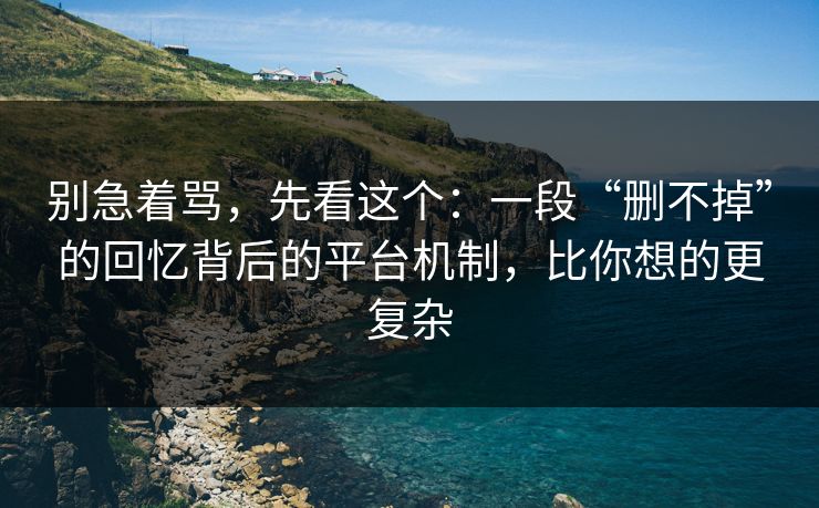 别急着骂，先看这个：一段“删不掉”的回忆背后的平台机制，比你想的更复杂