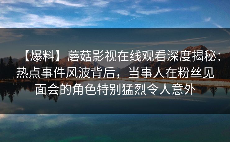 【爆料】蘑菇影视在线观看深度揭秘：热点事件风波背后，当事人在粉丝见面会的角色特别猛烈令人意外