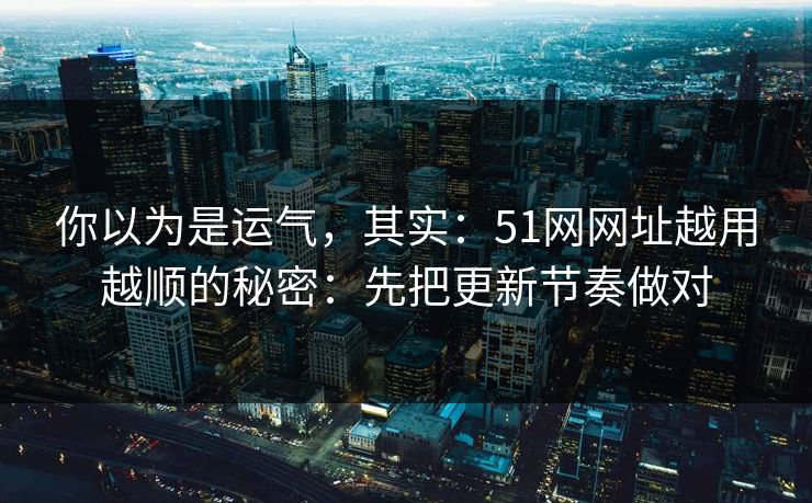 你以为是运气，其实：51网网址越用越顺的秘密：先把更新节奏做对