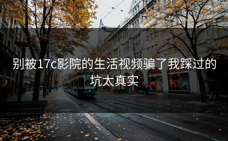 别被17c影院的生活视频骗了我踩过的坑太真实