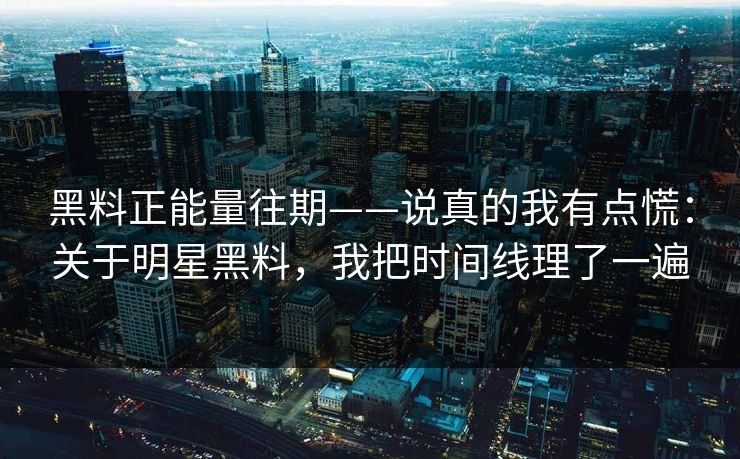 黑料正能量往期——说真的我有点慌：关于明星黑料，我把时间线理了一遍
