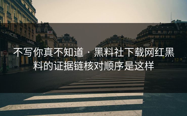 不写你真不知道 · 黑料社下载网红黑料的证据链核对顺序是这样