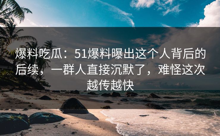 爆料吃瓜：51爆料曝出这个人背后的后续，一群人直接沉默了，难怪这次越传越快