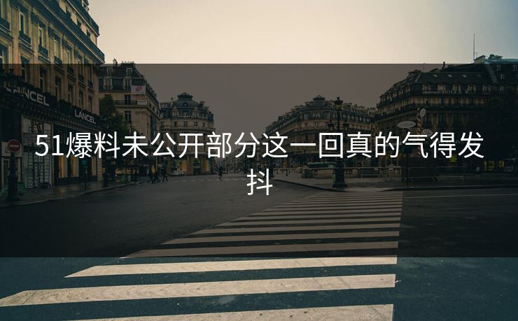51爆料未公开部分这一回真的气得发抖